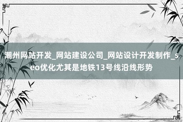 潮州网站开发_网站建设公司_网站设计开发制作_seo优化尤其是地铁13号线沿线形势