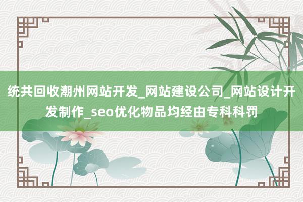 统共回收潮州网站开发_网站建设公司_网站设计开发制作_seo优化物品均经由专科科罚