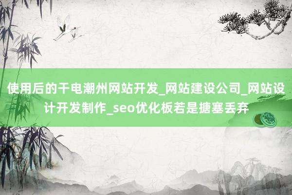 使用后的干电潮州网站开发_网站建设公司_网站设计开发制作_seo优化板若是搪塞丢弃
